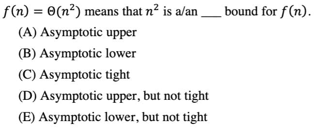 f (n)
= 0(n²) means that n? is a/an
bound for f (n).
(A) Asymptotic upper
(B) Asymptotic lower
(C) Asymptotic tight
(D) Asymptotic upper, but not tight
(E) Asymptotic lower, but not tight
