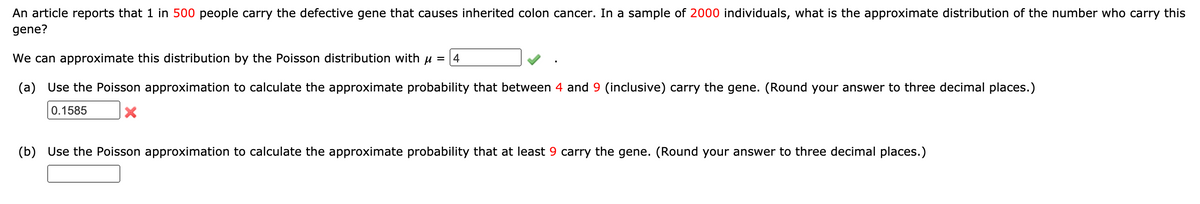 An article reports that 1 in 500 people carry the defective gene that causes inherited colon cancer. In a sample of 2000 individuals, what is the approximate distribution of the number who carry this
gene?
We can approximate this distribution by the Poisson distribution with u = 4
(a) Use the Poisson approximation to calculate the approximate probability that between 4 and 9 (inclusive) carry the gene. (Round your answer to three decimal places.)
0.1585
(b) Use the Poisson approximation to calculate the approximate probability that at least 9 carry the gene. (Round your answer to three decimal places.)
