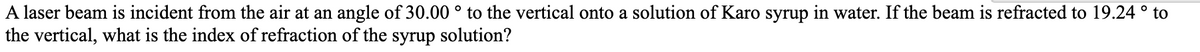 A laser beam is incident from the air at an angle of 30.00 ° to the vertical onto a solution of Karo syrup in water. If the beam is refracted to 19.24 ° to
the vertical, what is the index of refraction of the syrup solution?

