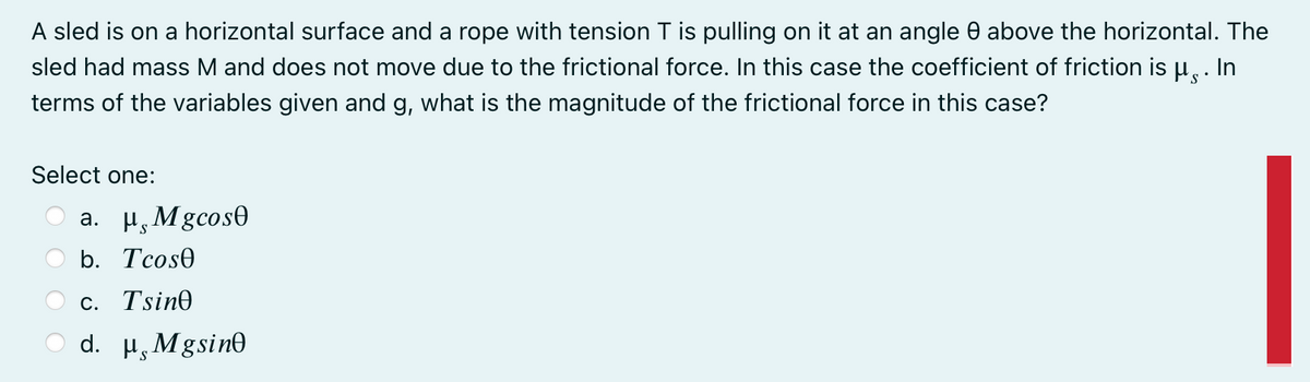 A sled is on a horizontal surface and a rope with tension T is pulling on it at an angle 0 above the horizontal. The
sled had mass M and does not move due to the frictional force. In this case the coefficient of friction is u,.
In
terms of the variables given and g, what is the magnitude of the frictional force in this case?
Select one:
a. H, Mgcos0
b. Tcose
С. Tsin@
d. H, Mgsine
