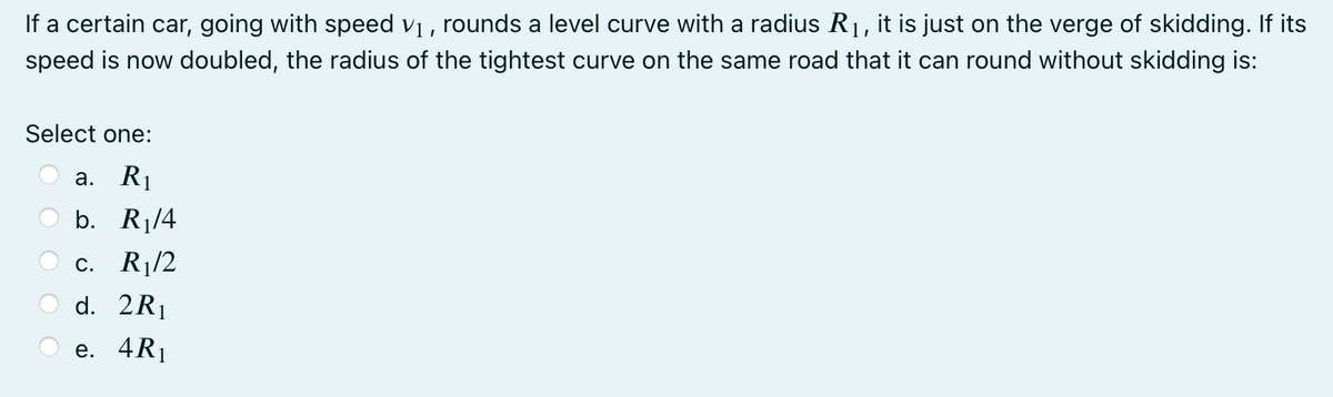 If a certain car, going with speed vị , rounds a level curve with a radius R1, it is just on the verge of skidding. If its
speed is now doubled, the radius of the tightest curve on the same road that it can round without skidding is:
Select one:
а. R
b. R¡/4
с. Ri/2
d. 2R1
е. 4Rj
