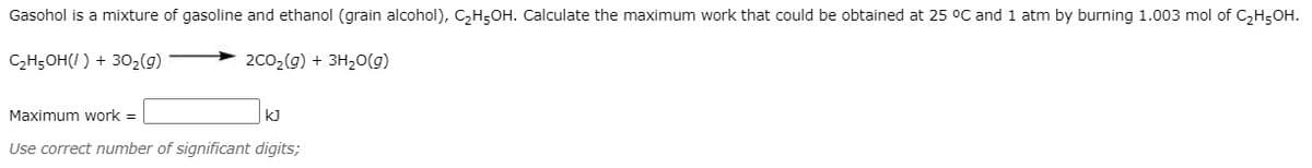 Gasohol is a mixture of gasoline and ethanol (grain alcohol), CH;OH. Calculate the maximum work that could be obtained at 25 °C and 1 atm by burning 1.003 mol of C,H;OH.
C,H5OH(I ) + 302(g)
2C02(g) + 3H,O(g)
Maximum work =
kJ
Use correct number of significant digits;
