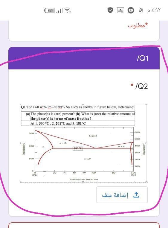 77
مطلوب
/Q1
* /Q2
QI For a 60 wt% Pb -30 wt% Sn alloy as shown in figure below, Determine:
(a) The phase(s) is (are) present? (b) What is (are) the relative amount of
the phase(s) in terms of mass fraction?
At 1. 300 °C, 2. 201°C and 3. 181°C
600
300
Liguid
500
200
L
400
185e
300
100
200
100
50
60
80
100
(Sn)
Composition (wt% Sn)
إضافة ملف
Tenperatre C)
