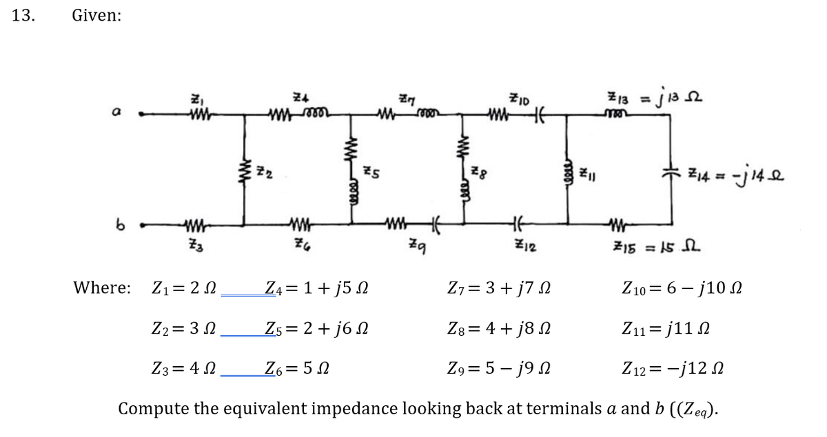 13.
Given:
b
www
www
73
www
w mo
Z₂
ww
ZG
ZM
My moor
25
Z4 = 1 + j5 2
Z5 = 2+j6n
Z6=52
Zq
ZID
www f
28
HE
Z12
reee
हैं॥
=j13³52
13=
mor
· Z₁4 = -j14 a
M
715 = 15.2
Where: Z1 = 2 Ω
Z7= 3 + j7 2
Z10 = 6 - j10 Ω
Z2 = 3 Ω
Z8 = 4+j82
Z11=j112
Z3 = 4 Ω
Z9= 5j9
Z12=-j120
Compute the equivalent impedance looking back at terminals a and b ((Zeq).