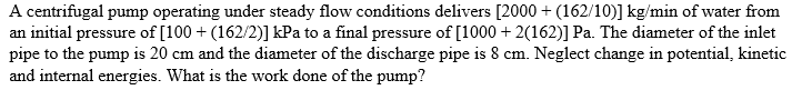 A centrifugal pump operating under steady flow conditions delivers [2000+ (162/10)] kg/min of water from
an initial pressure of [100 + (162/2)] kPa to a final pressure of [1000 + 2(162)] Pa. The diameter of the inlet
pipe to the pump is 20 cm and the diameter of the discharge pipe is 8 cm. Neglect change in potential, kinetic
and internal energies. What is the work done of the pump?