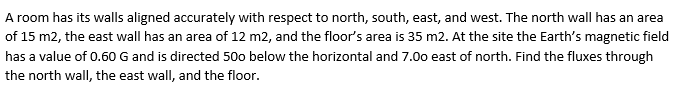 A room has its walls aligned accurately with respect to north, south, east, and west. The north wall has an area
of 15 m2, the east wall has an area of 12 m2, and the floor's area is 35 m2. At the site the Earth's magnetic field
has a value of 0.60 G and is directed 500 below the horizontal and 7.00 east of north. Find the fluxes through
the north wall, the east wall, and the floor.