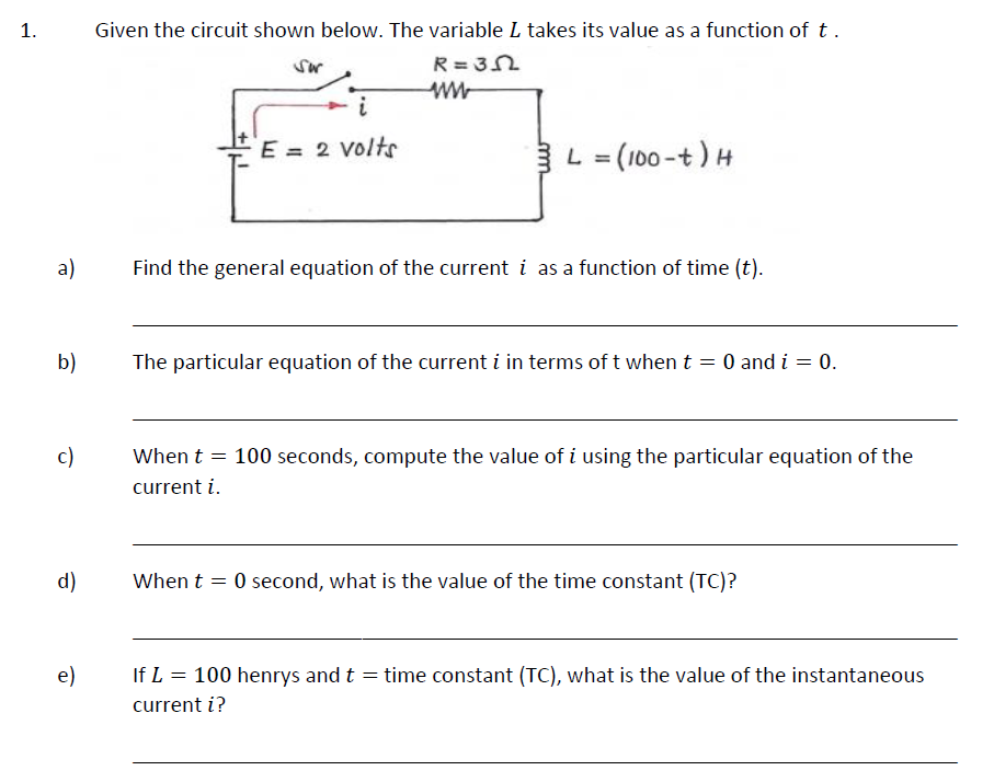 1.
a)
b)
c)
d)
e)
Given the circuit shown below. The variable L takes its value as a function of t.
R=3N
Sor
i
E = 2 volts
L = (100-t) H
Find the general equation of the current i as a function of time (t).
The particular equation of the current i in terms of t when t = 0 and i = 0.
When t = 100 seconds, compute the value of i using the particular equation of the
current i.
When t = 0 second, what is the value of the time constant (TC)?
=
If L = 100 henrys and t
current i?
time constant (TC), what is the value of the instantaneous