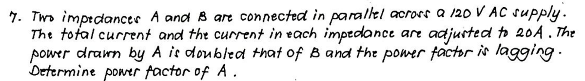 7. Two impedances A and B are connected in parallel across a 120 V AC supply.
The total current and the current in each impedance are adjusted to 20A. The
power drawn by A is doubled that of B and the power factor is lagging.
Determine power factor of A.