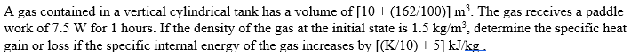 A gas contained in a vertical cylindrical tank has a volume of [10 + (162/100)] m³. The gas receives a paddle
work of 7.5 W for 1 hours. If the density of the gas at the initial state is 1.5 kg/m³, determine the specific heat
gain or loss if the specific internal energy of the gas increases by [(K/10)+5] kJ/kg.