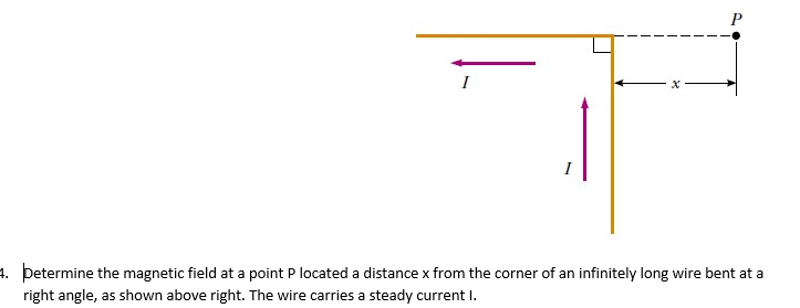 I
8
P
4. þetermine the magnetic field at a point P located a distance x from the corner of an infinitely long wire bent at a
right angle, as shown above right. The wire carries a steady current I.