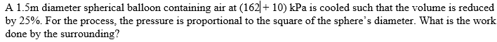 A 1.5m diameter spherical balloon containing air at (162|+ 10) kPa is cooled such that the volume is reduced
by 25%. For the process, the pressure is proportional to the square of the sphere's diameter. What is the work
done by the surrounding?