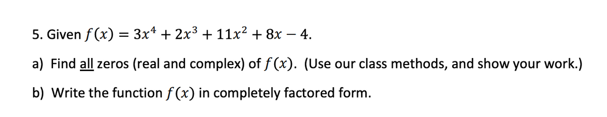 5. Given f (x) = 3x4 + 2x³ + 11x² + 8x – 4.
a) Find all zeros (real and complex) of f (x). (Use our class methods, and show your work.)
b) Write the function f (x) in completely factored form.
