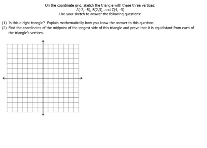 On the coordinate grid, sketch the triangle with these three vertices:
A(-2, -5), B(2,3), and C(4, -3)
Use your sketch to answer the following questions:
(1) Is this a right triangle? Explain mathematically how you know the answer to this question.
(2) Find the coordinates of the midpoint of the longest side of this triangle and prove that it is equidistant from each of
the triangle's vertices.
