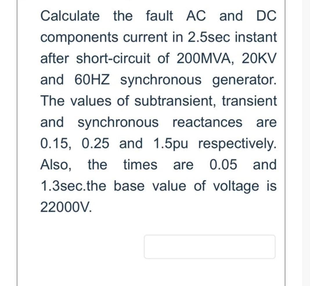 Calculate the fault AC and DC
components current in 2.5sec instant
after short-circuit of 200MVA, 20KV
and 60HZ synchronous generator.
The values of subtransient, transient
and synchronous reactances are
0.15, 0.25 and 1.5pu respectively.
Also, the times are 0.05 and
1.3sec.the base value of voltage is
22000V.