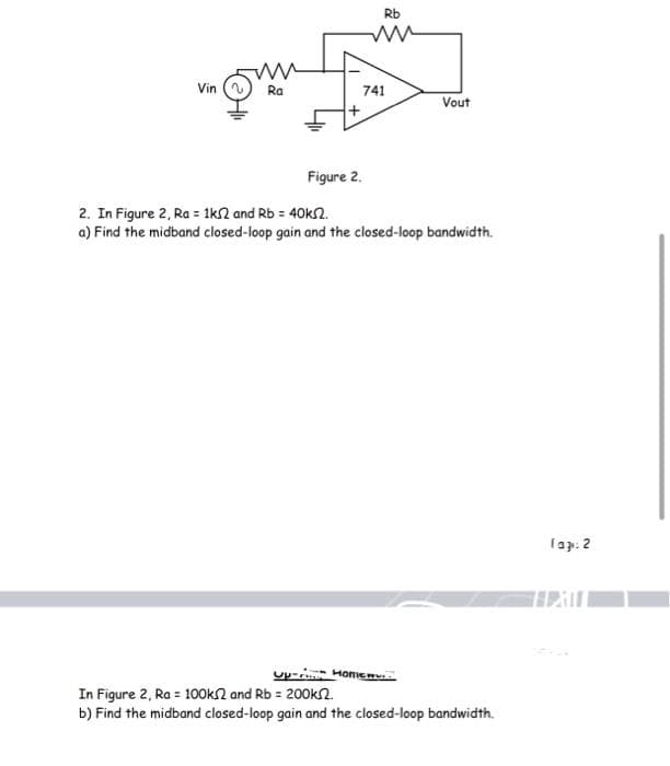 Vin
ww
Ra
+
Rb
ww
741
Figure 2.
Vout
2. In Figure 2, Ra = 1k2 and Rb = 40k52.
a) Find the midband closed-loop gain and the closed-loop bandwidth.
Up- Homew..
In Figure 2, Ra = 100k2 and Rb = 200k.
b) Find the midband closed-loop gain and the closed-loop bandwidth.
Tag: 2