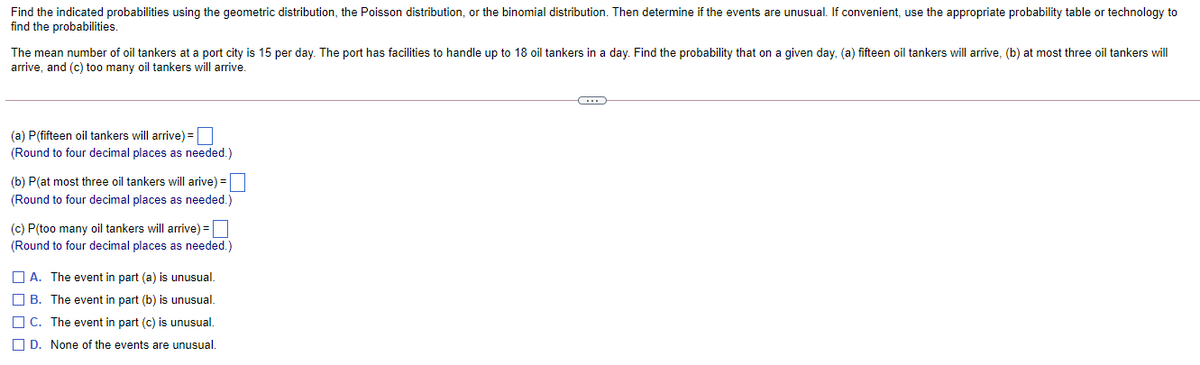 Find the indicated probabilities using the geometric distribution, the Poisson distribution, or the binomial distribution. Then determine if the events are unusual. If convenient, use the appropriate probability table or technology to
find the probabilities.
The mean number of oil tankers at a port city is 15 per day. The port has facilities to handle up to 18 oil tankers in a day. Find the probability that on a given day, (a) fifteen oil tankers will arrive, (b) at most three oil tankers will
arrive, and (c) too many oil tankers will arrive.
(a) P(fifteen oil tankers will arrive) =
(Round to four decimal places as needed.)
(b) P(at most three oil tankers will arive) =
(Round to four decimal places as needed.)
(c) P(too many oil tankers will arrive) =O
(Round to four decimal places as needed.)
O A. The event in part (a) is unusual.
O B. The event in part (b) is unusual.
O C. The event in part (c) is unusual.
O D. None of the events are unusual.
