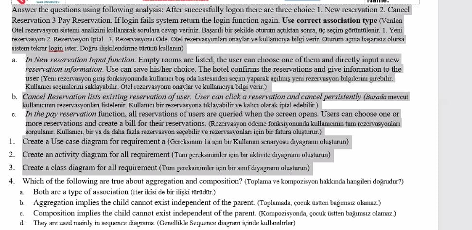 Answer the questions using following analysis: After successfully logon there are three choice 1. New reservation 2. Cancel
Reservation 3 Pay Reservation. If login fails system return the login function again. Use correct association type (Verilen
Otel rezervasyon sistemi analizini kullanarak sorulara cevap veriniz. Başarılı bir şekilde oturum açtıktan sonra, üç seçim görüntülenir. 1. Yeni
rezervasyon 2. Rezervasyon İptal 3. Rezervasyonu Öde. Otel rezervasyonları onaylar ve kullanıcıya bilgi verir. Oturum açma başarısız olursa
sistem tekrar login ister. Doğru ilişkilendirme türünü kullanın)
In New reservation Input function. Empty rooms are listed, the user can choose one of them and directly input a new
reservation information. Use can save his/her choice. The hotel confirms the reservations and give information to the
user (Yeni rezervasyon giriş fonksiyonunda kullanıcı boş oda listesinden seçim yaparak açılmış yeni rezervasyon bilgilerini girebilir.
Kullanıcı seçimlerini saklayabilir. Otel rezervasyonu onaylar ve kullanıcıya bilgi verir.)
b. Cancel Reservation lists existing reservation of user. User can click a reservation and cancel persistently (Burada meveut
kullanıcının rezervasyonları listelenir. Kullanıcı bir rezervasyona tıklayabilir ve kalıcı olarak iptal edebilir.)
In the pay reservation function, all reservations of users are queried when the screen opens. Users can choose one or
more reservations and create a bill for their reservations. (Rezervasyon ödeme fonksiyonunda kullanıcının tüm rezervasyonları
sorgulanır. Kullanıcı, bir ya da daha fazla rezervasyon seçebilir ve rezervasyonları için bir fatura oluşturur.)
1. Create a Use case diagram for requirement a (Gereksinim la için bir Kullanım senaryosu diyagramı oluşturun)
2. Create an activity diagram for all requirement (Tüm gereksinimler için bir aktivite diyagramı oluşturun)
3. Create a class diagram for all requirement (Tüm gereksinimler için bir sınıf diyagramı oluşturun)
а.
C.
4. Which of the following are true about aggregation and composition? (Toplama ve kompozisyon hakkında hangileri doğrudur?)
Both are a type of association (Her ikisi de bir ilişki türüdür.)
Aggregation implies the child cannot exist independent of the parent. (Toplamada, çocuk üstten bağımsız olamaz.)
Composition implies the child cannot exist independent of the parent. (Kompozisyonda, çocuk üstten bağımsız olamaz.)
a.
b.
c.
d.
They are used mainly in sequence diagrams. (Genellikle Sequence diagram içinde kullanılırlar)
