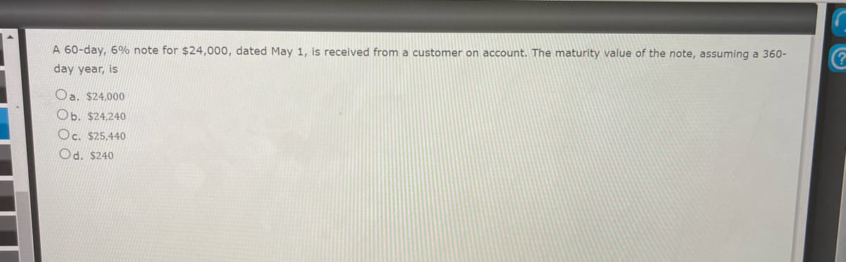 **Problem Statement: Calculating the Maturity Value of a Note**

A 60-day, 6% note for $24,000, dated May 1, is received from a customer on account. The maturity value of the note, assuming a 360-day year, is:

a. $24,000

b. $24,240

c. $25,440

d. $240

**Explanation:**

This problem is designed to test your ability to calculate the maturity value of a note. The steps to solve this are as follows:

1. **Identify the Principal Amount:** This is the face value of the note, which is $24,000.

2. **Determine the Interest Rate:** The note carries an annual interest rate of 6%.

3. **Convert Time Period to Days:** In this case, the note is due in 60 days. The calculation is based on a 360-day year.

4. **Calculate the Interest:** 
   - Formula: \[ \text{Interest} = \text{Principal} \times \text{Rate} \times \left( \frac{\text{Time}}{360} \right) \]
   - Substitute the values: \[ \text{Interest} = 24,000 \times 0.06 \times \left( \frac{60}{360} \right) \]
   - Perform the calculation: \[ \text{Interest} = 24,000 \times 0.06 \times 0.1667 \approx 240 \]

5. **Calculate the Maturity Value:**
   - Add the interest to the principal: \[ \text{Maturity Value} = \text{Principal} + \text{Interest} \]
   - Substitute the values: \[ \text{Maturity Value} = 24,000 + 240 = 24,240 \]

**Conclusion:**

The correct answer is:
b. $24,240