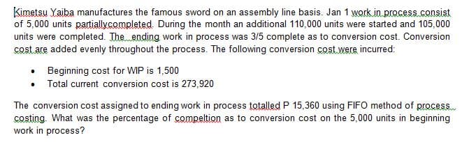 Kimetsu Yaiba manufactures the famous sword on an assembly line basis. Jan 1 work in process.consist
of 5,000 units partially completed. During the month an additional 110,000 units were started and 105,000
units were completed. The ending work in process was 3/5 complete as to conversion cost. Conversion
cost are added evenly throughout the process. The following conversion cost were incurred:
• Beginning cost for WIP is 1,500
• Total current conversion cost is 273,920
The conversion cost assigned to ending work in process totalled P 15,360 using FIFO method of process....
costing. What was the percentage of compeltion as to conversion cost on the 5,000 units in beginning
work in process?