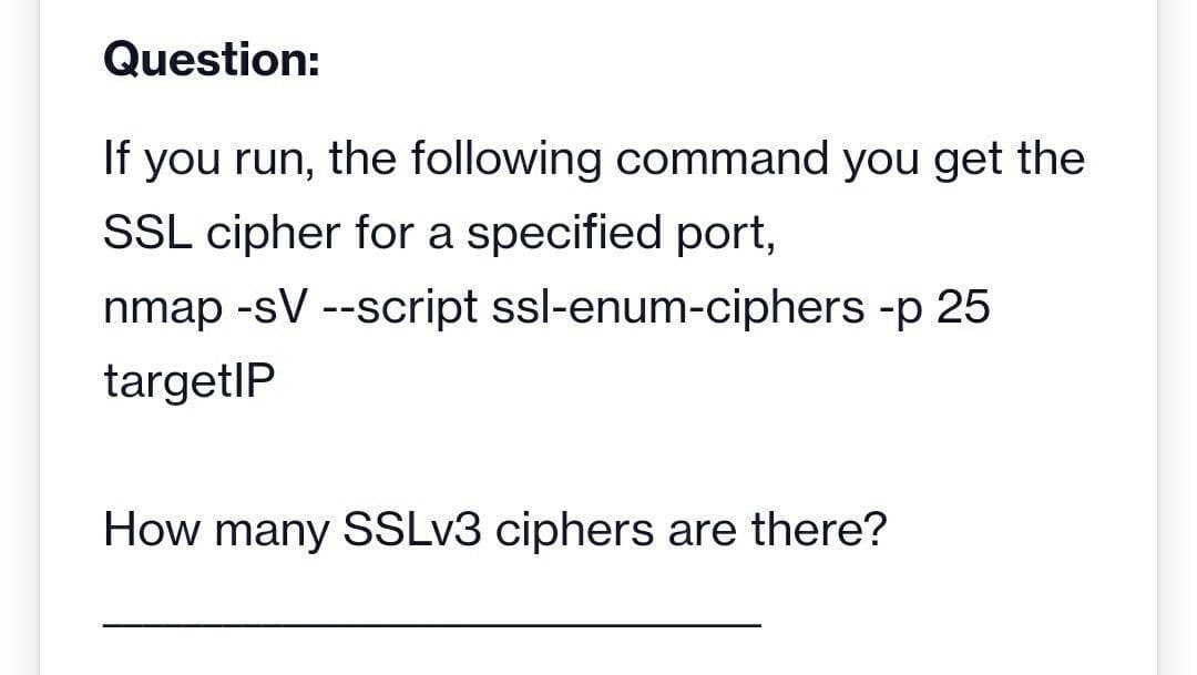 Question:
If you run, the following command you get the
SSL cipher for a specified port,
nmap -sV --script ssl-enum-ciphers -p 25
targetIP
How many SSLV3 ciphers are there?
