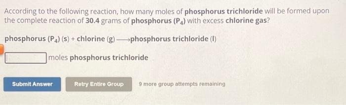 According to the following reaction, how many moles of phosphorus trichloride will be formed upon
the complete reaction of 30.4 grams of phosphorus (P4) with excess chlorine gas?
phosphorus (P4) (s) + chlorine (g) phosphorus trichloride (1)
moles phosphorus trichloride
Submit Answer
Retry Entire Group 9 more group attempts remaining