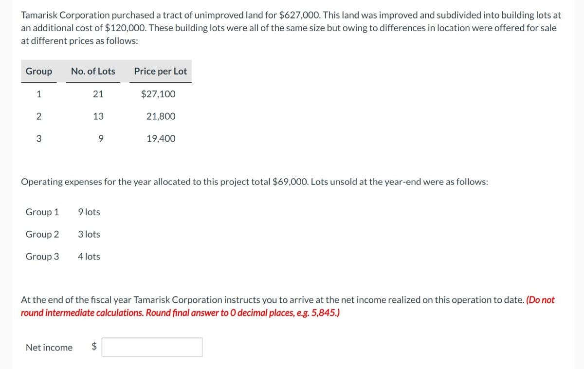 Tamarisk Corporation purchased a tract of unimproved land for $627,000. This land was improved and subdivided into building lots at
an additional cost of $120,000. These building lots were all of the same size but owing to differences in location were offered for sale
at different prices as follows:
Group
1
2
3
No. of Lots
Group 1
Group 2
Group 3
21
13
9
9 lots
Operating expenses for the year allocated to this project total $69,000. Lots unsold at the year-end were as follows:
3 lots
4 lots
Price per Lot
$27,100
Net income $
21,800
19,400
At the end of the fiscal year Tamarisk Corporation instructs you to arrive at the net income realized on this operation to date. (Do not
round intermediate calculations. Round final answer to O decimal places, e.g. 5,845.)