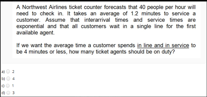 A Northwest Airlines ticket counter forecasts that 40 people per hour will
need to check in. It takes an average of 1.2 minutes to service a
customer. Assume that interarrival times
and service times are
exponential and that all customers wait in a single line for the first
available agent.
If we want the average time a customer spends in line and in service to
be 4 minutes or less, how many ticket agents should be on duty?
a)
2
1
d)
