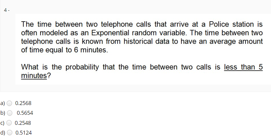 4 -
The time between two telephone calls that arrive at a Police station is
often modeled as an Exponential random variable. The time between two
telephone calls is known from historical data to have an average amount
of time equal to 6 minutes.
What is the probability that the time between two calls is less than 5
minutes?
a)
0.2568
b)
0.5654
c)
0.2548
d)
0.5124
