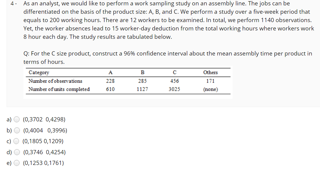 4 -
As an analyst, we would like to perform a work sampling study on an assembly line. The jobs can be
differentiated on the basis of the product size: A, B, and C. We perform a study over a five-week period that
equals to 200 working hours. There are 12 workers to be examined. In total, we perform 1140 observations.
Yet, the worker absences lead to 15 worker-day deduction from the total working hours where workers work
8 hour each day. The study results are tabulated below.
Q: For the C size product, construct a 96% confidence interval about the mean assembly time per product in
terms of hours.
Category
A
B
Others
Number of observations
228
285
456
171
Number ofunits completed
610
1127
3025
(none)
a) O (0,3702 0,4298)
b) O (0,4004 0,3996)
c) O (0,1805 0,1209)
d)
(0,3746 0,4254)
e)
(0,1253 0,1761)
