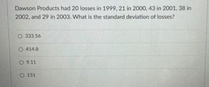 Dawson Products had 20 losses in 1999, 21 in 2000, 43 in 2001, 38 in
2002, and 29 in 2003. What is the standard deviation of losses?
O 333.56
O 414.8
O 9.11
O 151
