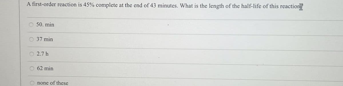 A first-order reaction is 45% complete at the end of 43 minutes. What is the length of the half-life of this reaction!
O 50. min
O 37 min
○ 2.7 h
62 min
none of these