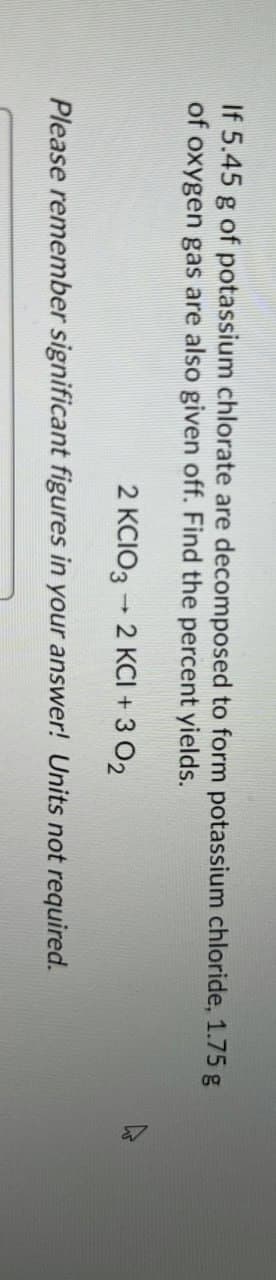 If 5.45 g of potassium chlorate are decomposed to form potassium chloride, 1.75 g
of oxygen gas are also given off. Find the percent yields.
-
2 KCIO3 → 2 KCI + 3 02
Please remember significant figures in your answer! Units not required.