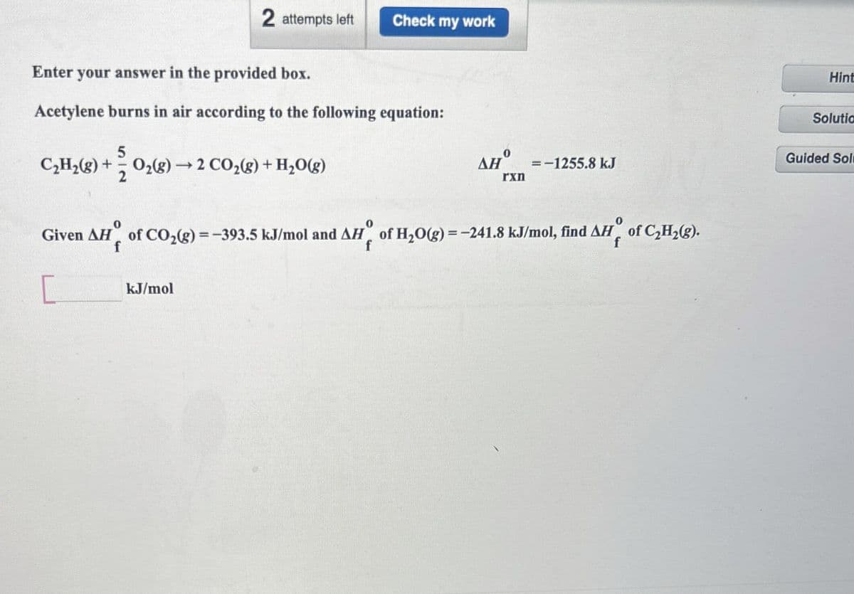 2 attempts left
Check my work
Enter your answer in the provided box.
Acetylene burns in air according to the following equation:
5
C₂H2(g) + + O2(g) →2 CO2(g) + H2O(g)
0
0
ΔΗ
=-1255.8 kJ
rxn
Given AH of CO2(g)=-393.5 kJ/mol and AH of H2O(g)=-241.8 kJ/mol, find AH of C2H2(g).
0
f
kJ/mol
Hint
Solutio
Guided Sol