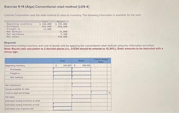 Exercise 9-14 (Algo) Conventional retail method [LO9-4]
Colonial Corporation uses the retail method to value its inventory. The following information is available for the year:
Cost
Beginning inventory $ 340,000
Purchases
669,000
23,000
Freight-in
Net markups
Net markdowns
Net sales
Beginning inventory
Required:
Determine ending inventory and cost of goods sold by applying the conventional retail method using the information provided.
Note: Round ratio calculation to 2 decimal places (i.e., 0.1234 should be entered as 12.34%.). Enter amounts to be deducted with a
minus sign.
Purchases
Freight-in
Net markups
Net markdowns
Goods available for sale
Cost-to-retail percentage
Net sales
Retail
$295,000
960,000
Estimated ending inventory at retail
Estimated ending inventory at cost
Estimated cost of goods sold
35,000
5,500
950,000
Cost
$ 340,000 $
Retail
295,000
Cost-to-Retail
Ration
%