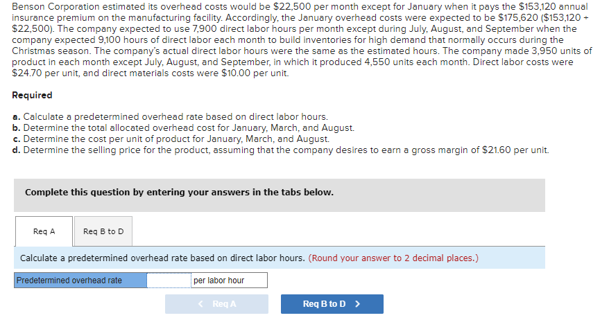 Benson Corporation estimated its overhead costs would be $22,500 per month except for January when it pays the $153,120 annual
insurance premium on the manufacturing facility. Accordingly, the January overhead costs were expected to be $175,620 ($153,120 +
$22,500). The company expected to use 7,900 direct labor hours per month except during July, August, and September when the
company expected 9,100 hours of direct labor each month to build inventories for high demand that normally occurs during the
Christmas season. The company's actual direct labor hours were the same as the estimated hours. The company made 3,950 units of
product in each month except July, August, and September, in which it produced 4,550 units each month. Direct labor costs were
$24.70 per unit, and direct materials costs were $10.00 per unit.
Required
a. Calculate a predetermined overhead rate based on direct labor hours.
b. Determine the total allocated overhead cost for January, March, and August.
c. Determine the cost per unit of product for January, March, and August.
d. Determine the selling price for the product, assuming that the company desires to earn a gross margin of $21.60 per unit.
Complete this question by entering your answers in the tabs below.
Req A
Req B to D
Calculate a predetermined overhead rate based on direct labor hours. (Round your answer to 2 decimal places.)
Predetermined overhead rate
per labor hour
< Req A
Req B to D >