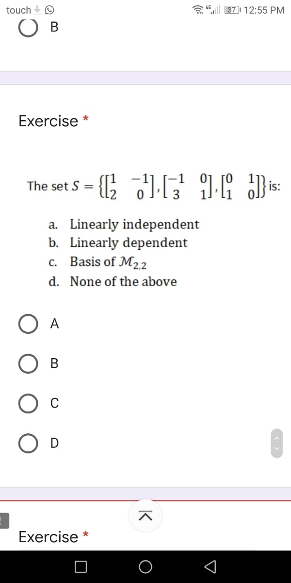 touch O
a 46|l 37) 12:55 PM
В
Exercise *
The set S =
is:
a. Linearly independent
b. Linearly dependent
c. Basis of M22
d. None of the above
지
Exercise *
