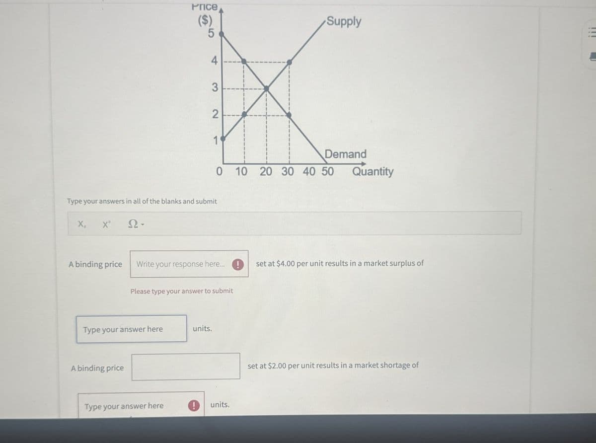 Price
($)
5
4
3
Supply
2
1
Type your answers in all of the blanks and submit
X,
x²
N-
Demand
Quantity
0 10 20 30 40 50
A binding price
Write your response here...!
set at $4.00 per unit results in a market surplus of
Please type your answer to submit
Type your answer here
units.
A binding price
Type your answer here
!
units.
set at $2.00 per unit results in a market shortage of