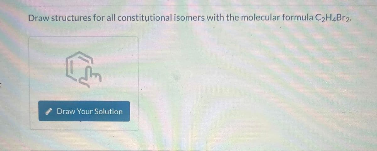 Draw structures for all constitutional isomers with the molecular formula C2H4Br2.
Draw Your Solution