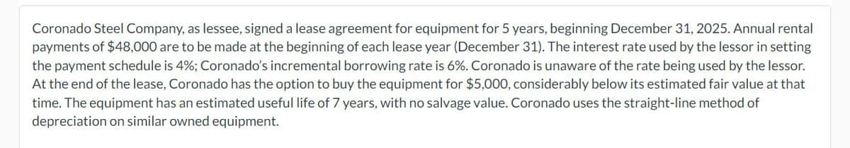 Coronado Steel Company, as lessee, signed a lease agreement for equipment for 5 years, beginning December 31, 2025. Annual rental
payments of $48,000 are to be made at the beginning of each lease year (December 31). The interest rate used by the lessor in setting
the payment schedule is 4%; Coronado's incremental borrowing rate is 6%. Coronado is unaware of the rate being used by the lessor.
At the end of the lease, Coronado has the option to buy the equipment for $5,000, considerably below its estimated fair value at that
time. The equipment has an estimated useful life of 7 years, with no salvage value. Coronado uses the straight-line method of
depreciation on similar owned equipment.