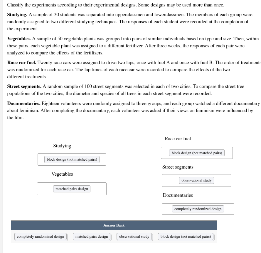 Classify the experiments according to their experimental designs. Some designs may be used more than once.
Studying. A sample of 30 students was separated into upperclassmen and lowerclassmen. The members of each group were
randomly assigned to two different studying techniques. The responses of each student were recorded at the completion of
the experiment.
Vegetables. A sample of 50 vegetable plants was grouped into pairs of similar individuals based on type and size. Then, within
these pairs, each vegetable plant was assigned to a different fertilizer. After three weeks, the responses of each pair were
analyzed to compare the effects of the fertilizers.
Race car fuel. Twenty race cars were assigned to drive two laps, once with fuel A and once with fuel B. The order of treatments
was randomized for each race car. The lap times of each race car were recorded to compare the effects of the two
different treatments.
Street segments. A random sample of 100 street segments was selected in each of two cities. To compare the street tree
populations of the two cities, the diameter and species of all trees in each street segment were recorded.
Documentaries. Eighteen volunteers were randomly assigned to three groups, and each group watched a different documentary
about feminism. After completing the documentary, each volunteer was asked if their views on feminism were influenced by
the film.
Race car fuel
Studying
block design (not matched pairs)
block design (not matched pairs)
Street segments
Vegetables
observational study
matched pairs design
Documentaries
completely randomized design
Answer Bank
completely randomized design
matched pairs design
observational study
block design (not matched pairs)
