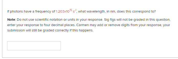 If photons have a frequency of 1.203x1015 s", what wavelength, in nm, does this correspond to?
Note: Do not use scientific notation or units in your response. Sig figs will not be graded in this question,
enter your response to four decimal places. Carmen may add or remove digits from your response, your
submission will still be graded correctly if this happens.
