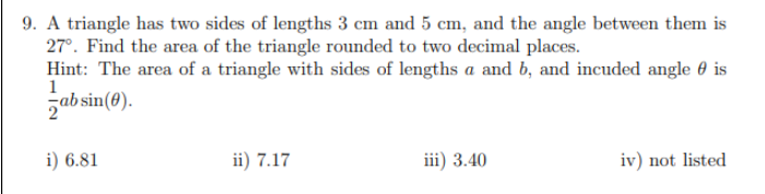 9. A triangle has two sides of lengths 3 cm and 5 cm, and the angle between them is
27°. Find the area of the triangle rounded to two decimal places.
Hint: The area of a triangle with sides of lengths a and b, and incuded angle 0 is
1
zabsin(0).
i) 6.81
ii) 7.17
iii) 3.40
iv) not listed
