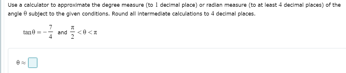 Use a calculator to approximate the degree measure (to 1 decimal place) or radian measure (to at least 4 decimal places) of the
angle 0 subject to the given conditions. Round all intermediate calculations to 4 decimal places.
7
and
4
tane = -
