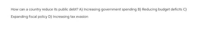 How can a country reduce its public debt? A) Increasing government spending B) Reducing budget deficits C)
Expanding fiscal policy D) Increasing tax evasion