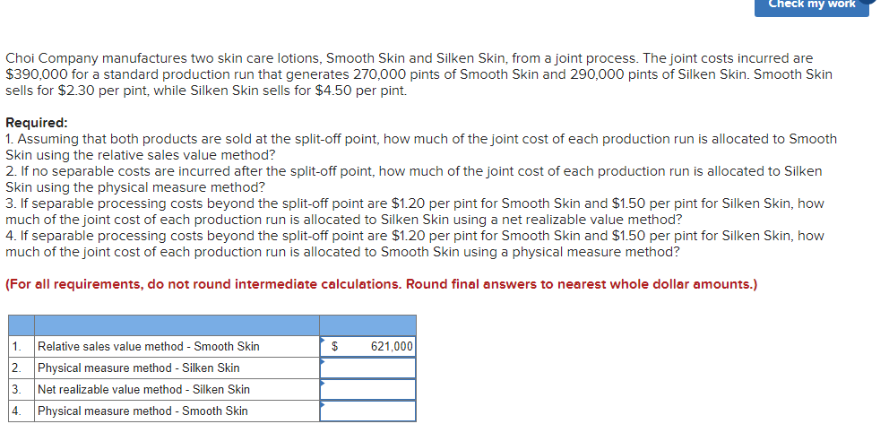 Choi Company manufactures two skin care lotions, Smooth Skin and Silken Skin, from a joint process. The joint costs incurred are
$390,000 for a standard production run that generates 270,000 pints of Smooth Skin and 290,000 pints of Silken Skin. Smooth Skin
sells for $2.30 per pint, while Silken Skin sells for $4.50 per pint.
Required:
1. Assuming that both products are sold at the split-off point, how much of the joint cost of each production run is allocated to Smooth
Skin using the relative sales value method?
Check my work
2. If no separable costs are incurred after the split-off point, how much of the joint cost of each production run is allocated to Silken
Skin using the physical measure method?
3. If separable processing costs beyond the split-off point are $1.20 per pint for Smooth Skin and $1.50 per pint for Silken Skin, how
much of the joint cost of each production run is allocated to Silken Skin using a net realizable value method?
4. If separable processing costs beyond the split-off point are $1.20 per pint for Smooth Skin and $1.50 per pint for Silken Skin, how
much of the joint cost of each production run is allocated to Smooth Skin using a physical measure method?
(For all requirements, do not round intermediate calculations. Round final answers to nearest whole dollar amounts.)
1. Relative sales value method - Smooth Skin
2 Physical measure method - Silken Skin
3.
Net realizable value method - Silken Skin
4.
Physical measure method - Smooth Skin
$
621,000