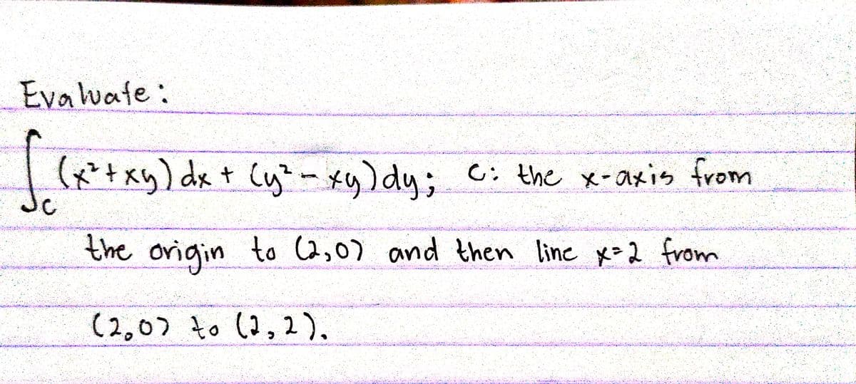 Evaluate:
| (x*+xy) dx + Cy"- xy)dy; c: the x-axis from
C: the x-axis trom
the to (2,0) and then line x=2 from
ovigin
(2,07 to (2, 2),
