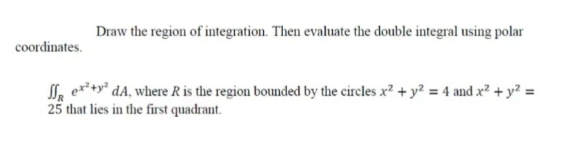 Draw the region of integration. Then evaluate the double integral using polar
coordinates.
SSR ex² + y² dA, where R is the region bounded by the circles x² + y² = 4 and x² + y² =
25 that lies in the first quadrant.