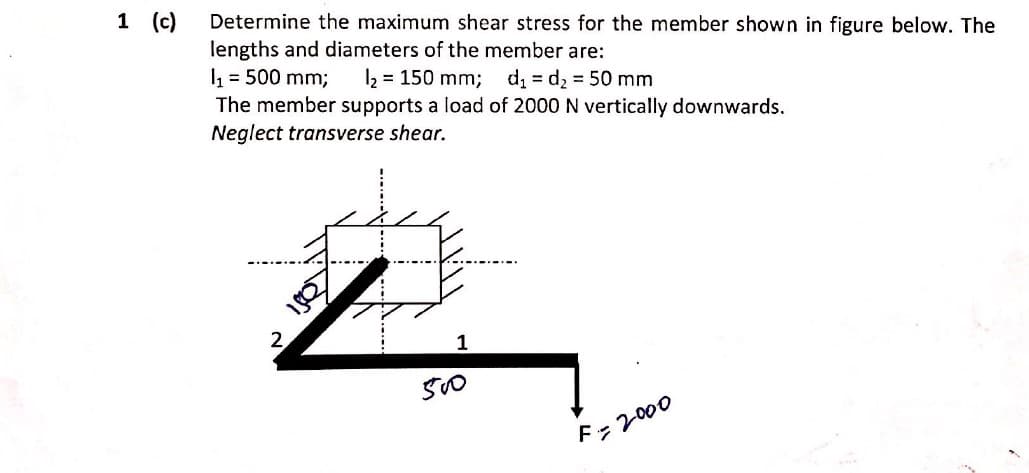 1 (c)
Determine the maximum shear stress for the member shown in figure below. The
lengths and diameters of the member are:
I = 500 mm;
The member supports a load of 2000 N vertically downwards.
Neglect transverse shear.
2 = 150 mm; d = d2 50 mm
....-.
2
1
F=2000
