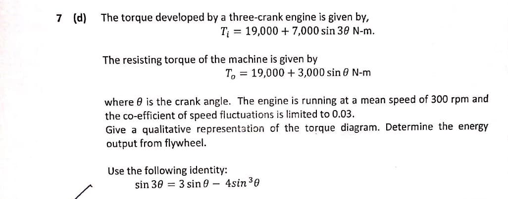 The torque developed by a three-crank engine is given by,
T = 19,000 + 7,000 sin 30 N-m.
The resisting torque of the machine is given by
T. = 19,000 + 3,000 sin 0 N-m
where 0 is the crank angle. The engine is running at a mean speed of 300 rpm and
the co-efficient of speed fluctuations is limited to 0.03.
Give a qualitative representation of the torque diagram. Determine the energy
output from flywheel.
