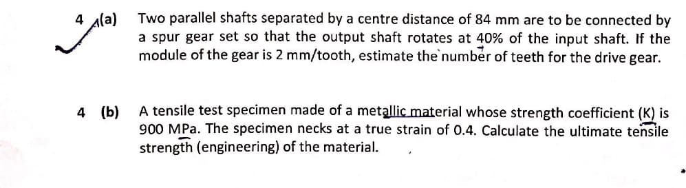 Two parallel shafts separated by a centre distance of 84 mm are to be connected by
a spur gear set so that the output shaft rotates at 40% of the input shaft. If the
module of the gear is 2 mm/tooth, estimate the numbér of teeth for the drive gear.
